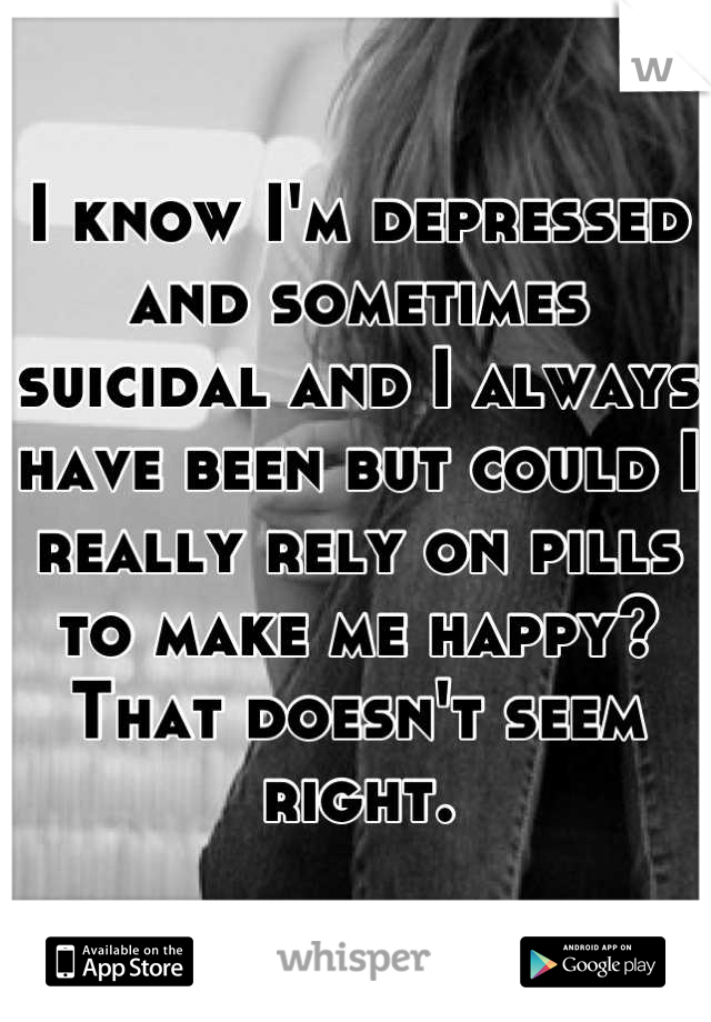 I know I'm depressed and sometimes suicidal and I always have been but could I really rely on pills to make me happy? That doesn't seem right.