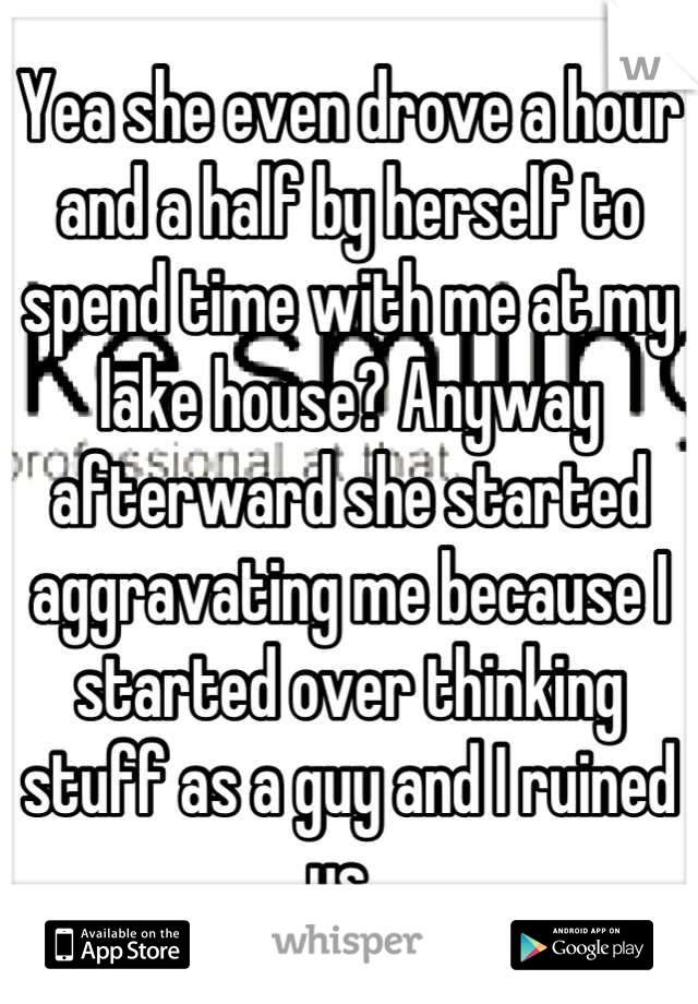 Yea she even drove a hour and a half by herself to spend time with me at my lake house? Anyway afterward she started aggravating me because I started over thinking stuff as a guy and I ruined us. 