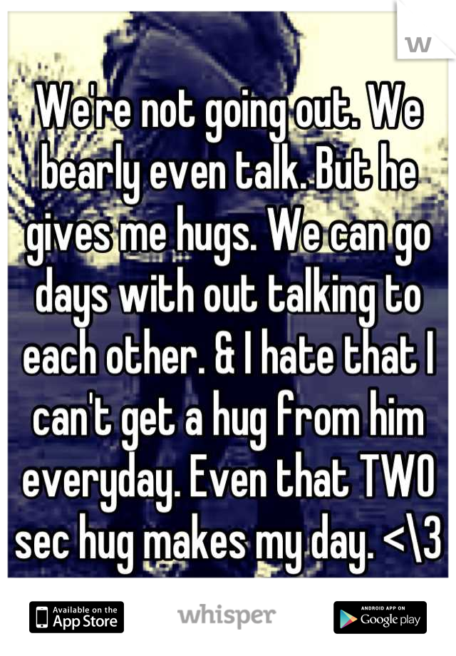 We're not going out. We bearly even talk. But he gives me hugs. We can go days with out talking to each other. & I hate that I can't get a hug from him everyday. Even that TWO sec hug makes my day. <\3