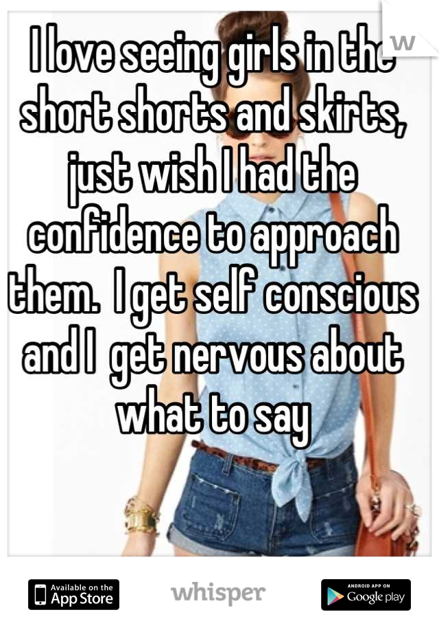 I love seeing girls in the short shorts and skirts, just wish I had the confidence to approach them.  I get self conscious and I  get nervous about what to say