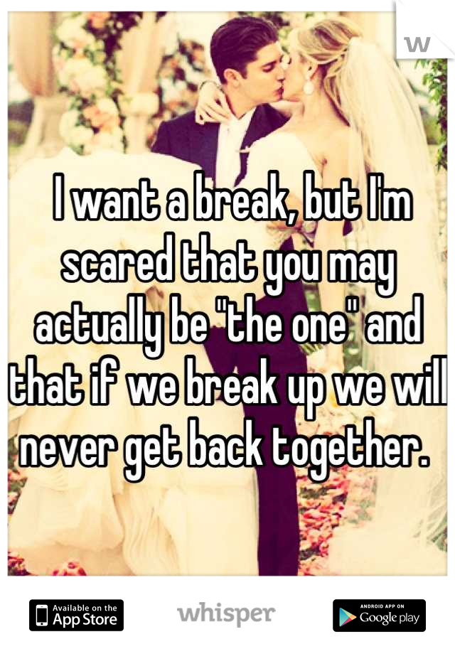 I want a break, but I'm scared that you may actually be "the one" and that if we break up we will never get back together. 