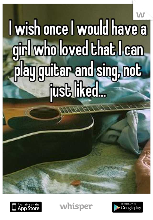 I wish once I would have a girl who loved that I can play guitar and sing, not just liked...