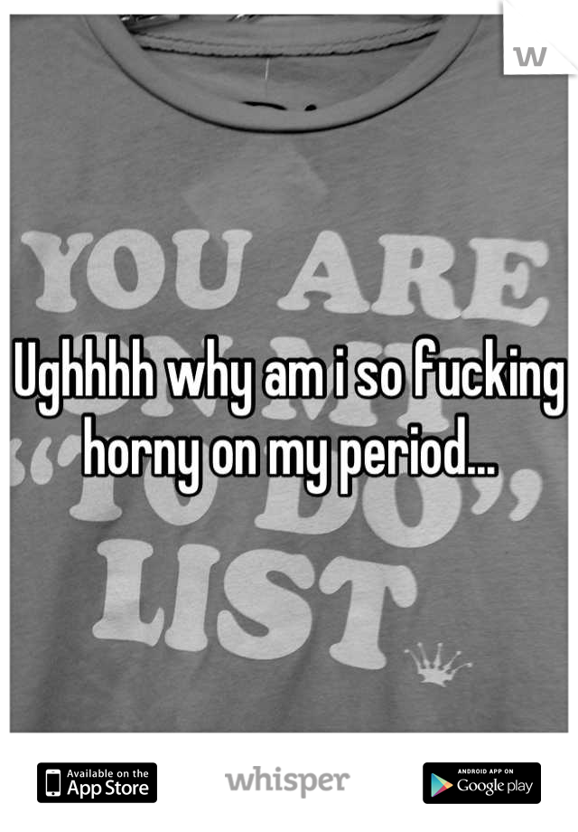 Ughhhh why am i so fucking horny on my period...