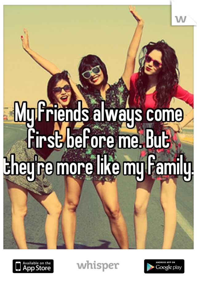 My friends always come first before me. But they're more like my family. 