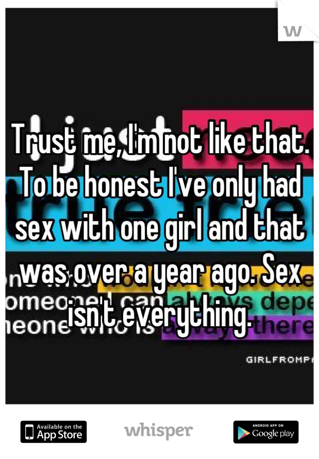 Trust me, I'm not like that. To be honest I've only had sex with one girl and that was over a year ago. Sex isn't everything.