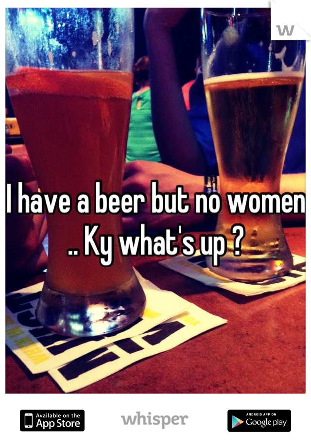 I have a beer but no women .. Ky what's up ?