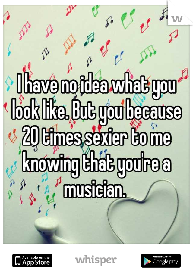 I have no idea what you look like. But you because 20 times sexier to me knowing that you're a musician. 