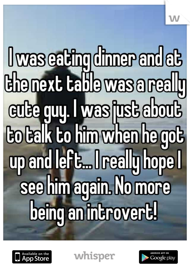 I was eating dinner and at the next table was a really cute guy. I was just about to talk to him when he got up and left... I really hope I see him again. No more being an introvert! 