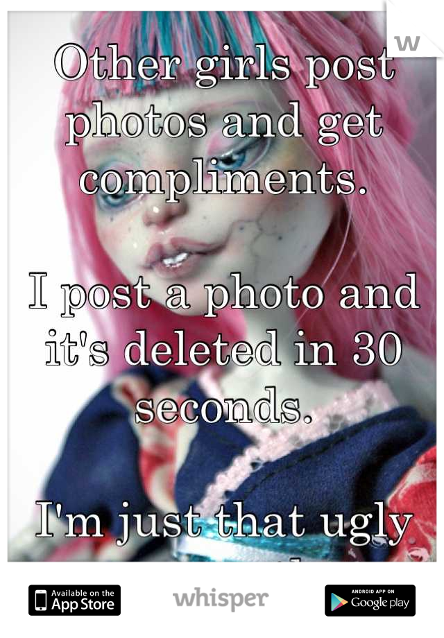 Other girls post photos and get compliments. 

I post a photo and it's deleted in 30 seconds. 

I'm just that ugly apparently. 