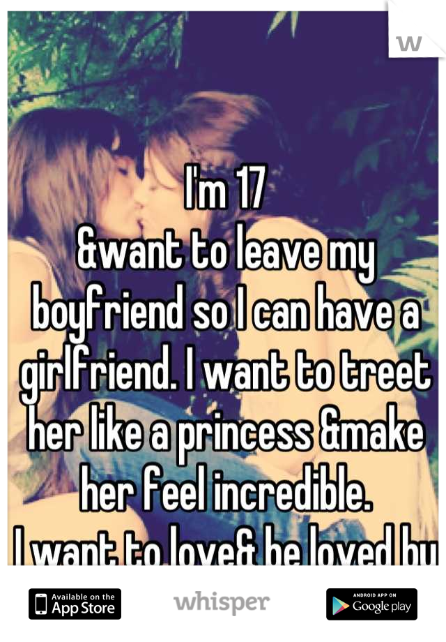 I'm 17
&want to leave my boyfriend so I can have a girlfriend. I want to treet her like a princess &make her feel incredible. 
I want to love& be loved by a beautiful woman