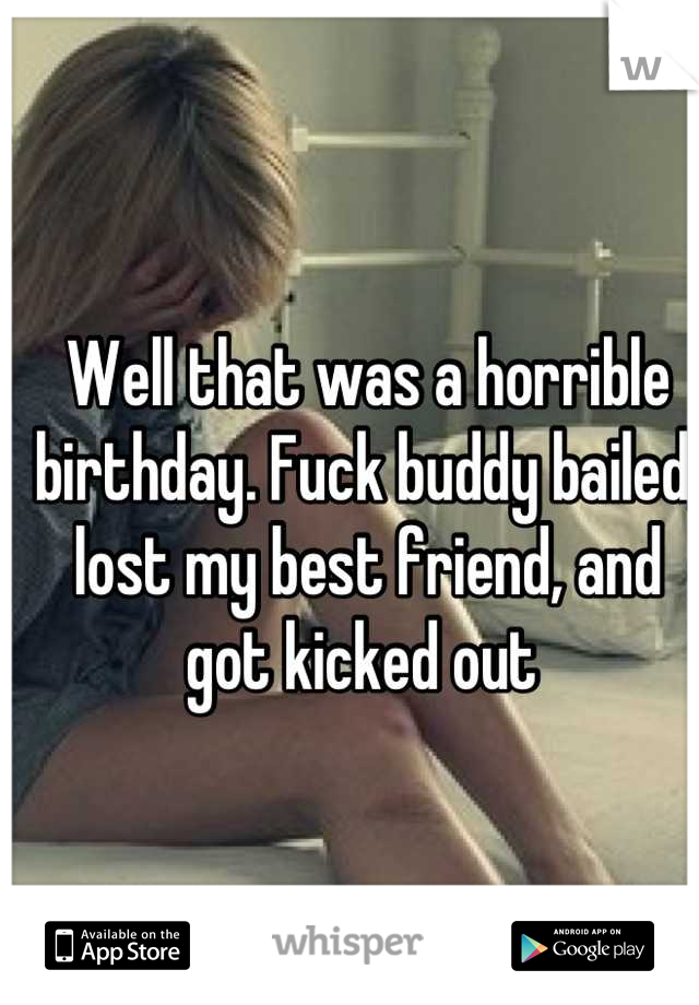 Well that was a horrible birthday. Fuck buddy bailed, lost my best friend, and got kicked out 