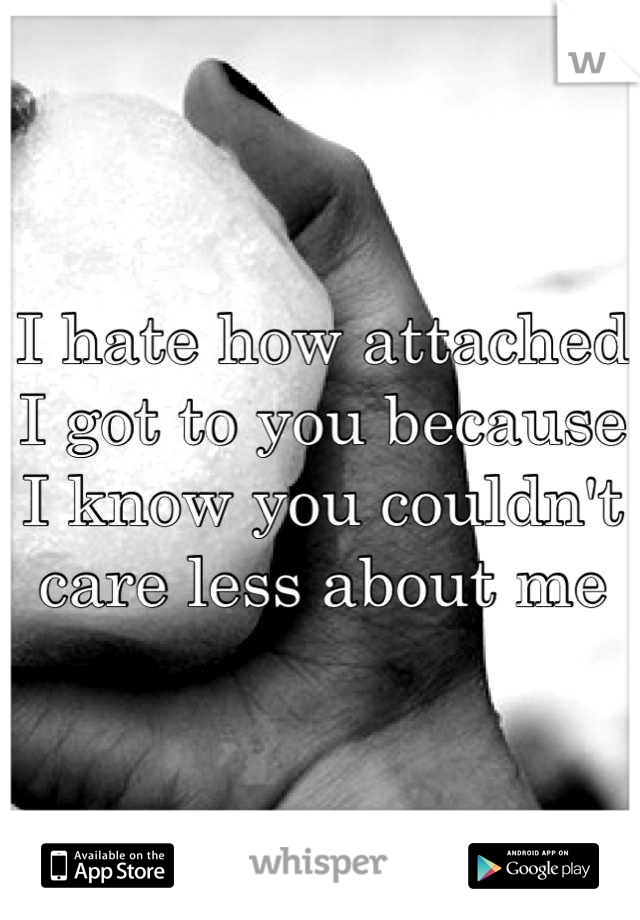 I hate how attached I got to you because I know you couldn't care less about me