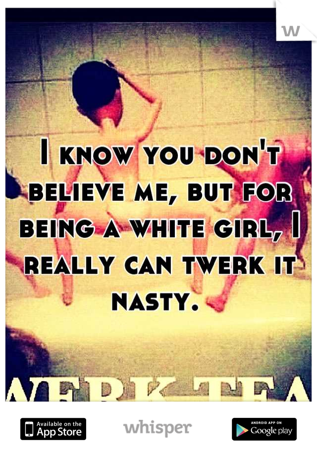 I know you don't believe me, but for being a white girl, I really can twerk it nasty. 