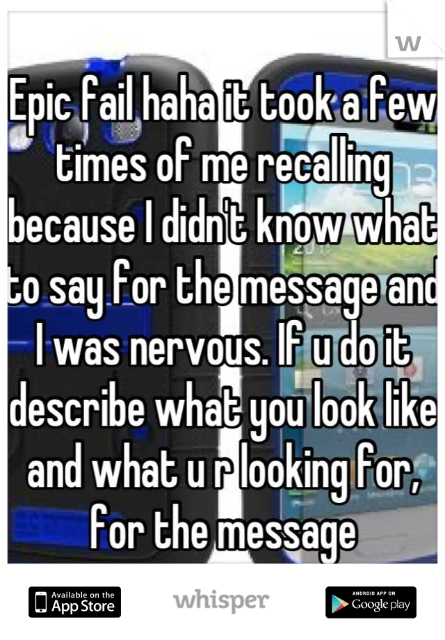 Epic fail haha it took a few times of me recalling because I didn't know what to say for the message and I was nervous. If u do it describe what you look like and what u r looking for, for the message