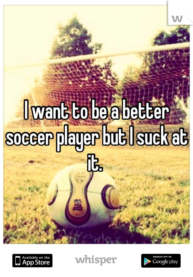I want to be a better soccer player but I suck at it. 