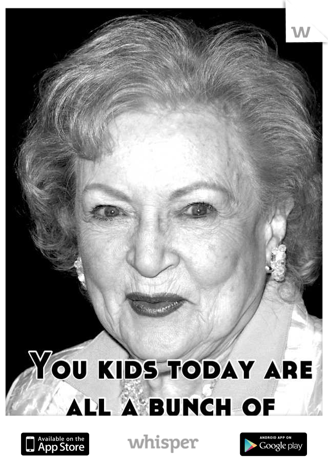 You kids today are all a bunch of whores anyway.