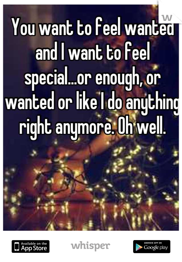 You want to feel wanted and I want to feel special...or enough, or wanted or like I do anything right anymore. Oh well.