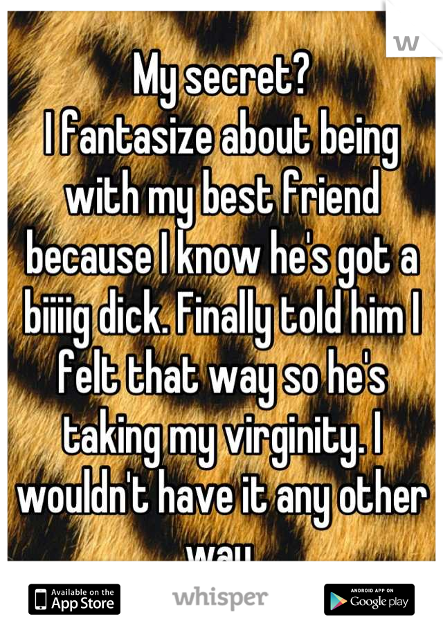 My secret?
I fantasize about being with my best friend because I know he's got a biiiig dick. Finally told him I felt that way so he's taking my virginity. I wouldn't have it any other way.