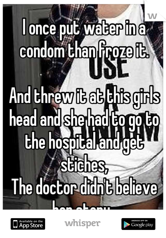 I once put water in a condom than froze it.

And threw it at this girls head and she had to go to the hospital and get stiches,
The doctor didn't believe her story. 