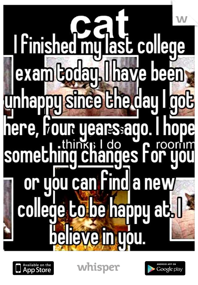 I finished my last college exam today. I have been unhappy since the day I got here, four years ago. I hope something changes for you or you can find a new college to be happy at. I believe in you. 