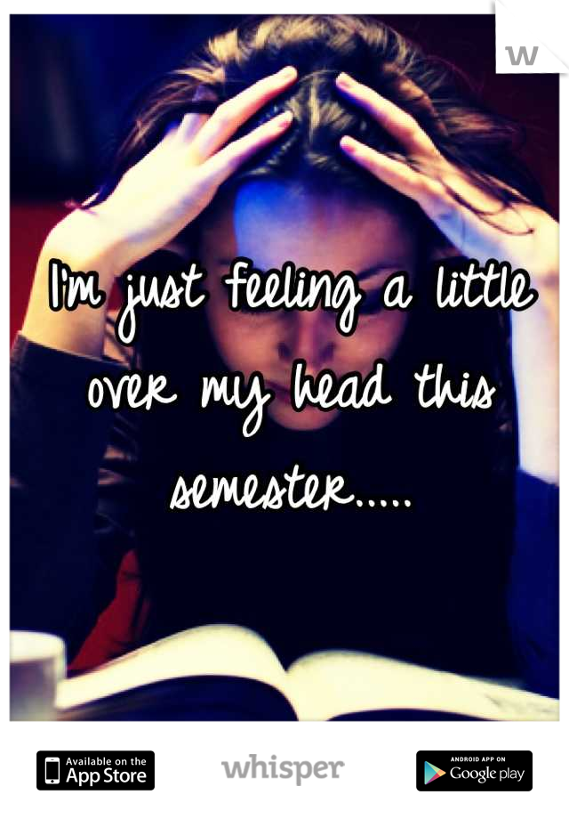 I'm just feeling a little over my head this semester.....