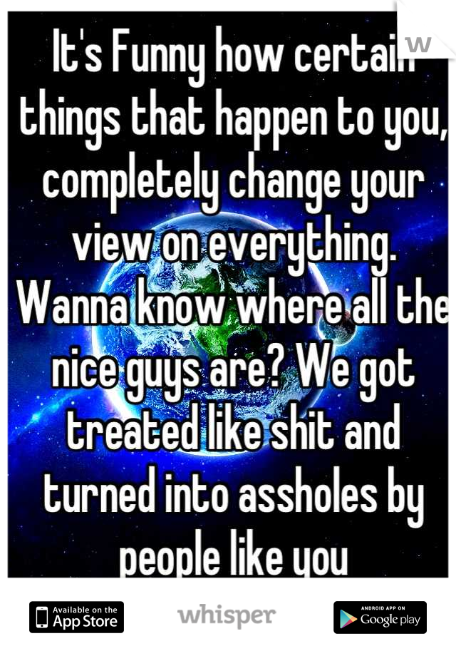 It's Funny how certain things that happen to you, completely change your view on everything.
Wanna know where all the nice guys are? We got treated like shit and turned into assholes by people like you