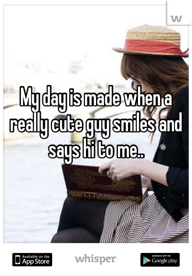 My day is made when a really cute guy smiles and says hi to me..

