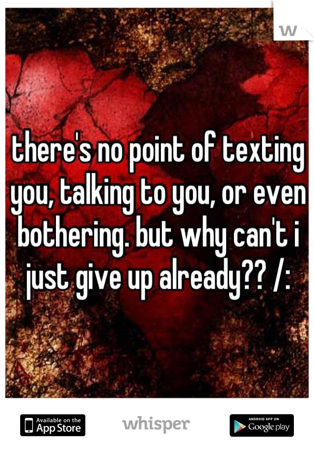 there's no point of texting you, talking to you, or even bothering. but why can't i just give up already?? /: