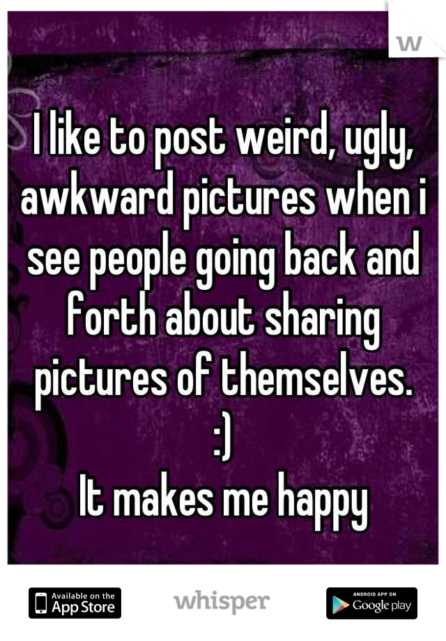 I like to post weird, ugly, awkward pictures when i see people going back and forth about sharing pictures of themselves. 
:)
It makes me happy