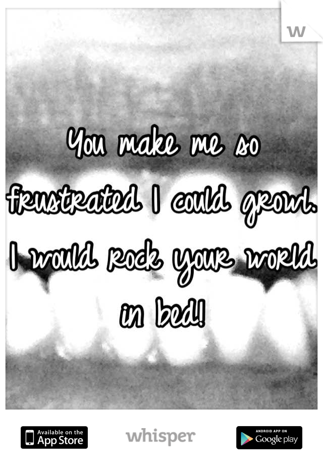 You make me so frustrated I could growl. I would rock your world in bed!