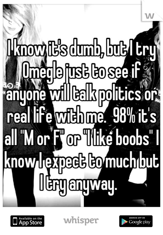 I know it's dumb, but I try Omegle just to see if anyone will talk politics or real life with me.  98% it's all "M or F" or "I like boobs" I know I expect to much but I try anyway.  