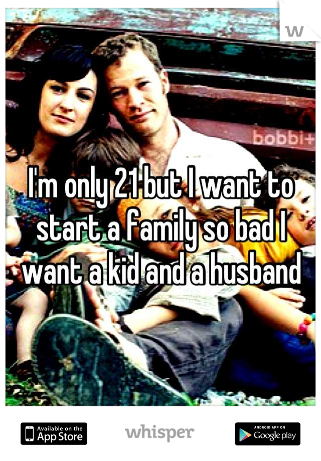 I'm only 21 but I want to start a family so bad I want a kid and a husband