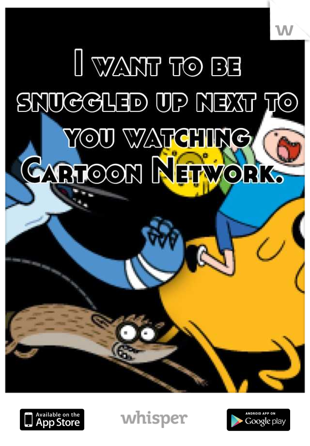 I want to be snuggled up next to you watching Cartoon Network. 