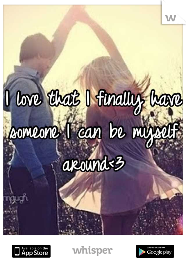 I love that I finally have someone I can be myself around<3
