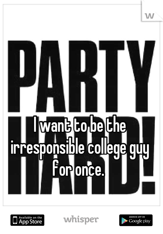 I want to be the irresponsible college guy for once. 