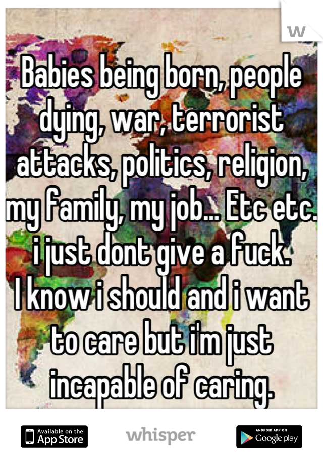 Babies being born, people dying, war, terrorist attacks, politics, religion, my family, my job... Etc etc.
i just dont give a fuck.
I know i should and i want to care but i'm just incapable of caring.
