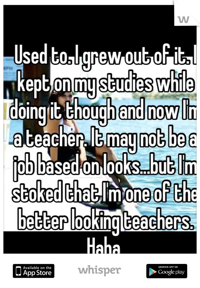Used to. I grew out of it. I kept on my studies while doing it though and now I'm a teacher. It may not be a job based on looks...but I'm stoked that I'm one of the better looking teachers. Haha 