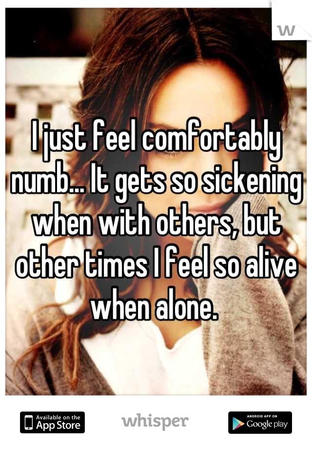 I just feel comfortably numb... It gets so sickening when with others, but other times I feel so alive when alone. 