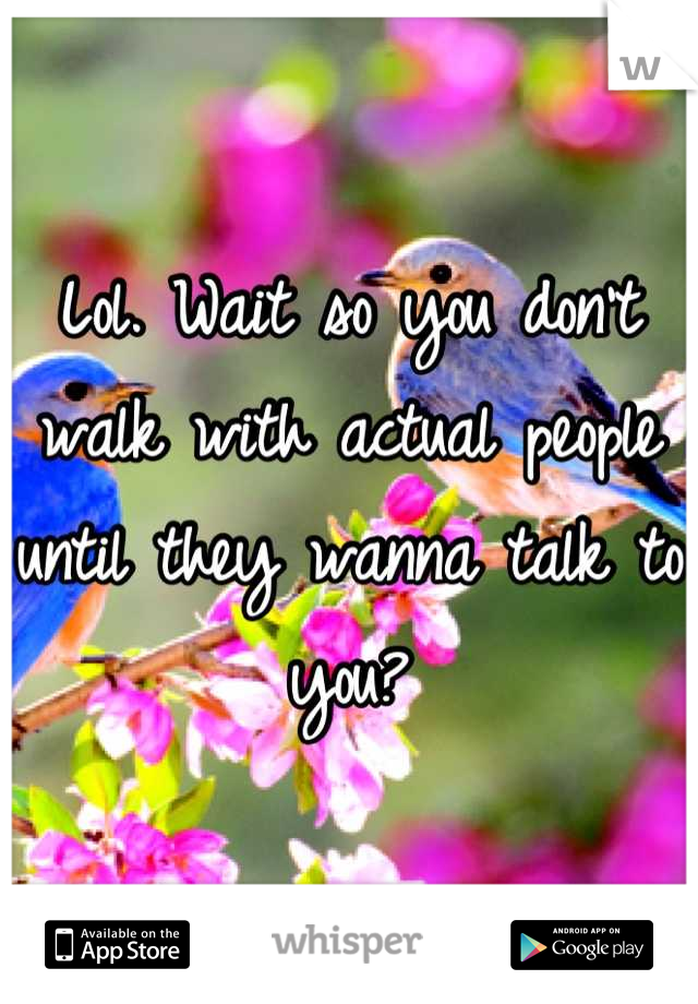 Lol. Wait so you don't walk with actual people until they wanna talk to you?