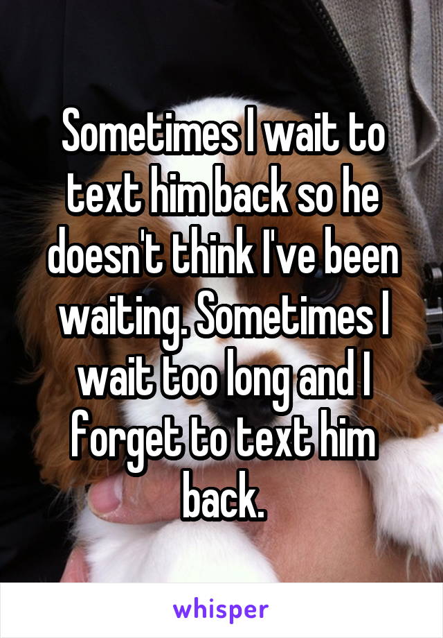 Sometimes I wait to text him back so he doesn't think I've been waiting. Sometimes I wait too long and I forget to text him back.
