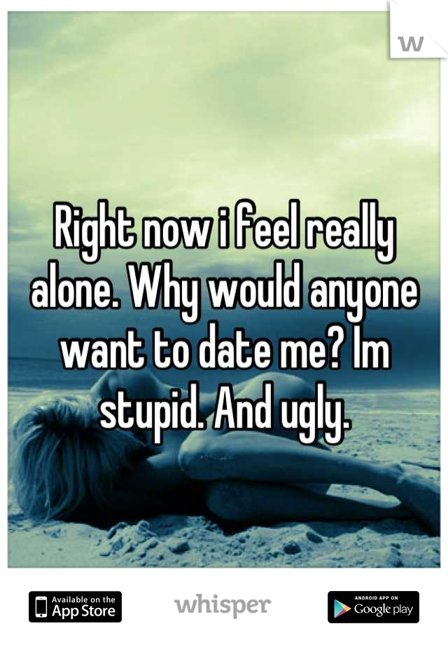 Right now i feel really alone. Why would anyone want to date me? Im stupid. And ugly.