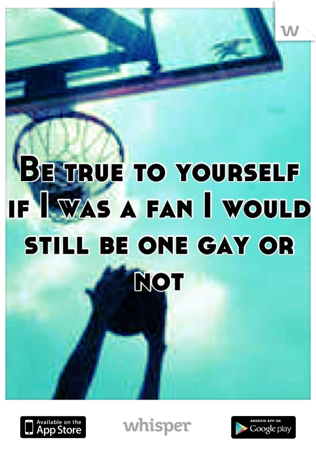 Be true to yourself if I was a fan I would still be one gay or not