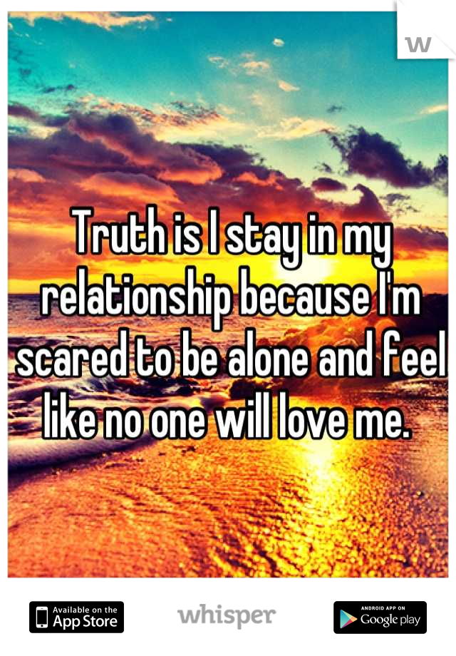 Truth is I stay in my relationship because I'm scared to be alone and feel like no one will love me. 