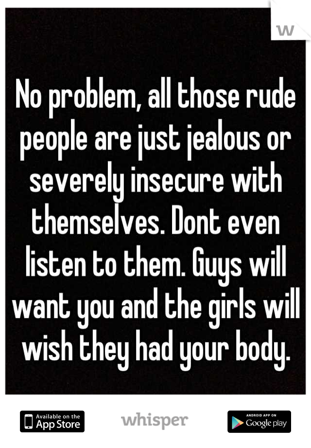 No problem, all those rude people are just jealous or severely insecure  with themselves. Dont even
