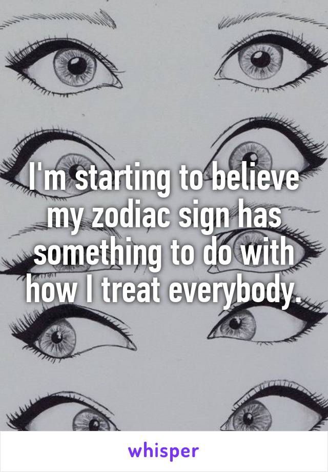 I'm starting to believe my zodiac sign has something to do with how I treat everybody.