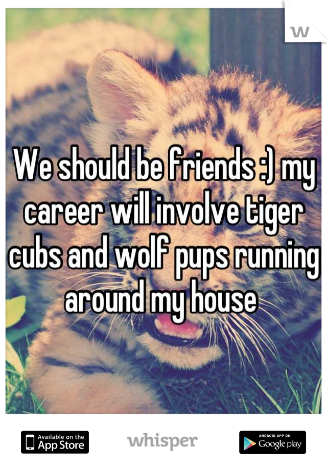 We should be friends :) my career will involve tiger cubs and wolf pups running around my house 