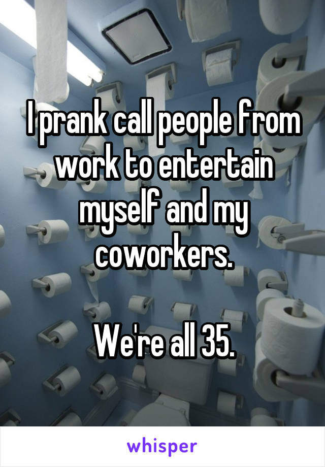 I prank call people from work to entertain myself and my coworkers.

We're all 35.