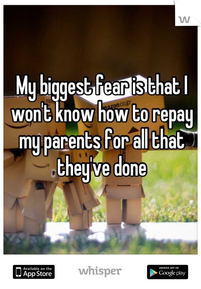 My biggest fear is that I won't know how to repay my parents for all that they've done