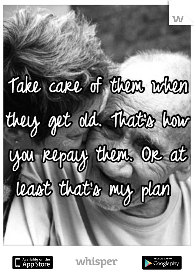 Take care of them when they get old. That's how you repay them. Or at least that's my plan 