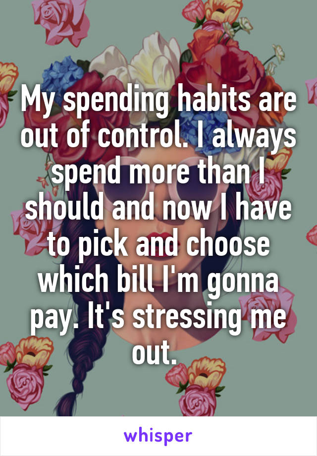 My spending habits are out of control. I always spend more than I should and now I have to pick and choose which bill I'm gonna pay. It's stressing me out. 